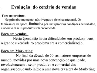 Evolução  do cenário de vendas Foco no produto.     No primeiro momento, nós tivemos o sistema artesanal. Os fabricantes da época,  limitados  por suas próprias condições de trabalho, elaboravam seus produtos sob encomenda.  Foco em vendas.     Nesta época não havia dificuldades em produzir bens, o grande e verdadeiro problema era a comercialização.  Foco em Marketing    No final da década de 50, as maiores empresas do mundo, movidas por uma nova concepção de qualidade, revolucionaram o setor produtivo e comercial das organizações, dando início a uma nova era a era do Marketing. 