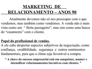 MARKETING  DE  RELACIONAMENTO – ANOS 90 Atualmente devemos não só nos preocupar com o que vendemos, mas também como vendemos. A venda não é mais vista como um  “ flerte passageiro”, mas sim como uma busca do “casamento” com o cliente. Papel do profissional de vendas. A ele cabe despertar aspectos subjetivos da negociação, como confiança,  credibilidade,  segurança  e  outros sentimentos fundamentais, para que o clima seja favorável a compra.  “  A chave do sucesso empresarial está em conquistar, manter e intensificar relacionamentos lucrativos com clientes. ” 