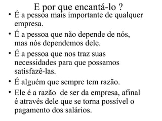 E por que encantá-lo ? É a pessoa mais importante de qualquer empresa. É a pessoa que não depende de nós, mas nós dependemos dele. É a pessoa que nos traz suas necessidades para que possamos satisfazê-las. É alguém que sempre tem razão. Ele é a razão  de ser da empresa, afinal é através dele que se torna possível o pagamento dos salários. 