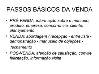 PASSOS BÁSICOS DA VENDA
• PRÉ-VENDA: informação sobre o mercado,
  produto, empresa, concorrência, cliente,
  planejamento
• VENDA: abordagem / recepção - entrevista -
  demonstração - manuseio de objeções -
   fechamento
• PÓS-VENDA: aferição de satisfação, convite
  felicitação, informação,visita
 