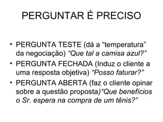 PERGUNTAR É PRECISO

• PERGUNTA TESTE (dá a “temperatura”
  da negociação) “Que tal a camisa azul?”
• PERGUNTA FECHADA (Induz o cliente a
  uma resposta objetiva) “Posso faturar?”
• PERGUNTA ABERTA (faz o cliente opinar
  sobre a questão proposta)“Que benefícios
  o Sr. espera na compra de um tênis?”
 