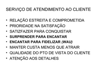 SERVIÇO DE ATENDIMENTO AO CLIENTE

• RELAÇÃO ESTREITA E COMPROMETIDA
• PRIORIDADE NA SATISFAÇÃO
• SATIZFAZER PARA CONQUISTAR
• SURPRENDER PARA ENCANTAR
• ENCANTAR PARA FIDELIZAR (WAU)
• MANTER CUSTA MENOS QUE ATRAIR
• QUALIDADE DO PTO DE VISTA DO CLIENTE
• ATENÇÃO AOS DETALHES
 