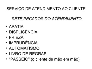 SERVIÇO DE ATENDIMENTO AO CLIENTE

     SETE PECADOS DO ATENDIMENTO
•   APATIA
•   DISPLICÊNCIA
•   FRIEZA
•   IMPRUDÊNCIA
•   AUTOMATISMO
•   LIVRO DE REGRAS
•   “PASSEIO” (o cliente de mão em mão)
 