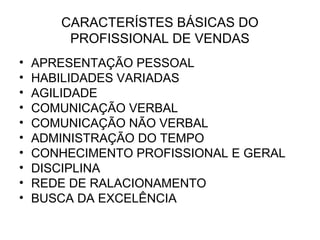 CARACTERÍSTES BÁSICAS DO
        PROFISSIONAL DE VENDAS
•   APRESENTAÇÃO PESSOAL
•   HABILIDADES VARIADAS
•   AGILIDADE
•   COMUNICAÇÃO VERBAL
•   COMUNICAÇÃO NÃO VERBAL
•   ADMINISTRAÇÃO DO TEMPO
•   CONHECIMENTO PROFISSIONAL E GERAL
•   DISCIPLINA
•   REDE DE RALACIONAMENTO
•   BUSCA DA EXCELÊNCIA
 