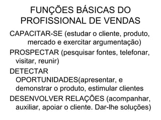 FUNÇÕES BÁSICAS DO
   PROFISSIONAL DE VENDAS
CAPACITAR-SE (estudar o cliente, produto,
      mercado e exercitar argumentação)
PROSPECTAR (pesquisar fontes, telefonar,
 visitar, reunir)
DETECTAR
 OPORTUNIDADES(apresentar, e
 demonstrar o produto, estimular clientes
DESENVOLVER RELAÇÕES (acompanhar,
 auxiliar, apoiar o cliente. Dar-lhe soluções)
 