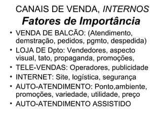 CANAIS DE VENDA, INTERNOS
   Fatores de Importância
• VENDA DE BALCÃO: (Atendimento,
  demstração, pedidos, pgmto, despedida)
• LOJA DE Dpto: Vendedores, aspecto
  visual, tato, propaganda, promoções,
• TELE-VENDAS: Operadores, publicidade
• INTERNET: Site, logística, segurança
• AUTO-ATENDIMENTO: Ponto,ambiente,
  promoções, variedade, utilidade, preço
• AUTO-ATENDIMENTO ASSISTIDO
 