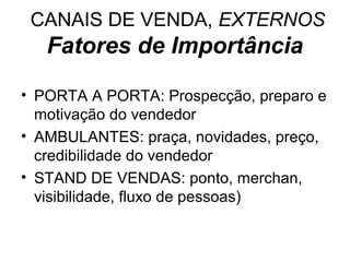 CANAIS DE VENDA, EXTERNOS
   Fatores de Importância

• PORTA A PORTA: Prospecção, preparo e
  motivação do vendedor
• AMBULANTES: praça, novidades, preço,
  credibilidade do vendedor
• STAND DE VENDAS: ponto, merchan,
  visibilidade, fluxo de pessoas)
 