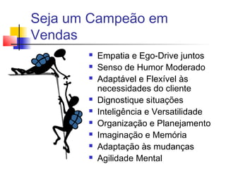 Seja um Campeão em
Vendas
 Empatia e Ego-Drive juntos
 Senso de Humor Moderado
 Adaptável e Flexível às
necessidades do cliente
 Dignostique situações
 Inteligência e Versatilidade
 Organização e Planejamento
 Imaginação e Memória
 Adaptação às mudanças
 Agilidade Mental
 