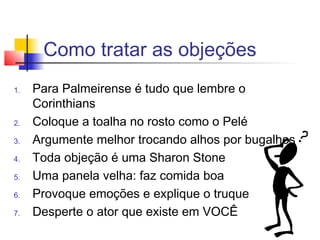 Como tratar as objeções
1. Para Palmeirense é tudo que lembre o
Corinthians
2. Coloque a toalha no rosto como o Pelé
3. Argumente melhor trocando alhos por bugalhos
4. Toda objeção é uma Sharon Stone
5. Uma panela velha: faz comida boa
6. Provoque emoções e explique o truque
7. Desperte o ator que existe em VOCÊ
 
