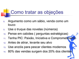 Como tratar as objeções
8. Argumento como um sábio, venda como um
louco
9. Use o truque das novelas (números)
10. Pense em cabides ( perguntas estratégicas)
11. Tenha PIC: Paixão, Iniciativa e Comprometimento
12. Antes de atirar, levante seu alvo
13. Use anzóis para pescar clientes modernos
14. 80% das vendas surgem dos 20% dos clientes
 