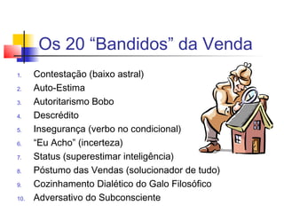 Os 20 “Bandidos” da Venda
1. Contestação (baixo astral)
2. Auto-Estima
3. Autoritarismo Bobo
4. Descrédito
5. Insegurança (verbo no condicional)
6. “Eu Acho” (incerteza)
7. Status (superestimar inteligência)
8. Póstumo das Vendas (solucionador de tudo)
9. Cozinhamento Dialético do Galo Filosófico
10. Adversativo do Subconsciente
 