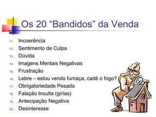 Os 20 “Bandidos” da Venda
11. Incoerência
12. Sentimento de Culpa
13. Dúvida
14. Imagens Mentais Negativas
15. Frustração
16. Lebre – estou vendo fumaça, cadê o fogo?
17. Obrigatoriedade Pesada
18. Falação Inculta (gírias)
19. Antecipação Negativa
20. Desinteresse
 
