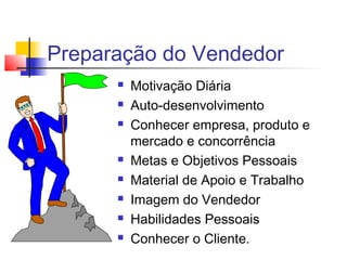 Preparação do Vendedor
 Motivação Diária
 Auto-desenvolvimento
 Conhecer empresa, produto e
mercado e concorrência
 Metas e Objetivos Pessoais
 Material de Apoio e Trabalho
 Imagem do Vendedor
 Habilidades Pessoais
 Conhecer o Cliente.
 