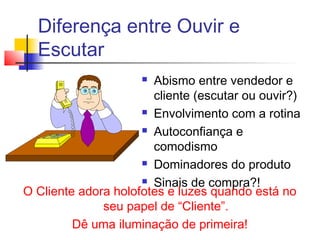 Diferença entre Ouvir e
Escutar
 Abismo entre vendedor e
cliente (escutar ou ouvir?)
 Envolvimento com a rotina
 Autoconfiança e
comodismo
 Dominadores do produto
 Sinais de compra?!
O Cliente adora holofotes e luzes quando está no
seu papel de “Cliente”.
Dê uma iluminação de primeira!
 