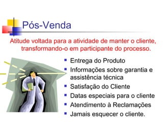 Pós-Venda
Atitude voltada para a atividade de manter o cliente,
transformando-o em participante do processo.
 Entrega do Produto
 Informações sobre garantia e
assistência técnica
 Satisfação do Cliente
 Datas especiais para o cliente
 Atendimento à Reclamações
 Jamais esquecer o cliente.
 