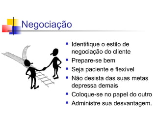Negociação
 Identifique o estilo de
negociação do cliente
 Prepare-se bem
 Seja paciente e flexível
 Não desista das suas metas
depressa demais
 Coloque-se no papel do outro
 Administre sua desvantagem.
 