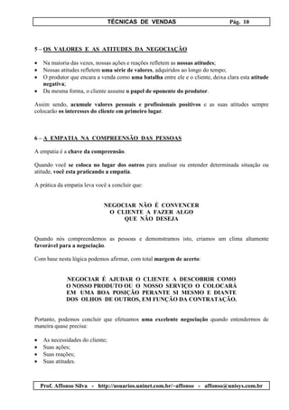 TÉCNICAS DE VENDAS Pág. 10
Prof. Affonso Silva - http://usuarios.uninet.com.br/~affonso - affonso@unisys.com.br
5 – OS VALORES E AS ATITUDES DA NEGOCIAÇÃO
• Na maioria das vezes, nossas ações e reações refletem as nossas atitudes;
• Nossas atitudes refletem uma série de valores, adquiridos ao longo do tempo;
• O produtor que encara a venda como uma batalha entre ele e o cliente, deixa clara esta atitude
negativa;
• Da mesma forma, o cliente assume o papel de oponente do produtor.
Assim sendo, acumule valores pessoais e profissionais positivos e as suas atitudes sempre
colocarão os interesses do cliente em primeiro lugar.
6 – A EMPATIA NA COMPREENSÃO DAS PESSOAS
A empatia é a chave da compreensão.
Quando você se coloca no lugar dos outros para analisar ou entender determinada situação ou
atitude, você esta praticando a empatia.
A prática da empatia leva você a concluir que:
NEGOCIAR NÃO É CONVENCER
O CLIENTE A FAZER ALGO
QUE NÃO DESEJA
Quando nós compreendemos as pessoas e demonstramos isto, criamos um clima altamente
favorável para a negociação.
Com base nesta lógica podemos afirmar, com total margem de acerto:
NEGOCIAR É AJUDAR O CLIENTE A DESCOBRIR COMO
O NOSSO PRODUTO OU O NOSSO SERVIÇO O COLOCARÁ
EM UMA BOA POSIÇÃO PERANTE SI MESMO E DIANTE
DOS OLHOS DE OUTROS, EM FUNÇÃO DA CONTRATAÇÃO.
Portanto, podemos concluir que efetuamos uma excelente negociação quando entendermos de
maneira quase precisa:
• As necessidades do cliente;
• Suas ações;
• Suas reações;
• Suas atitudes.
 