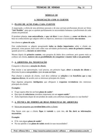 TÉCNICAS DE VENDAS Pág. 11
Prof. Affonso Silva - http://usuarios.uninet.com.br/~affonso - affonso@unisys.com.br
MÓDULO III
A NEGOCIAÇÃO COM O CLIENTE
1 – PLANO DE AÇÃO PARA CADA CLIENTE
A negociação, a oferta de seus préstimos pessoais e de seus serviços profissionais devem ser feitos
“Sob Medida”, para que se ajustem perfeitamente às necessidades humanas e profissionais de cada
cliente em potencial.
O produtor planeja, com antecedência, o que vai dizer à seus clientes, e, como vai dize-lo, com
base no conhecimento que adquire sobre os objetivos, interesses e necessidades dos mesmos.
Isto chama-se plano de ação.
Este conhecimento se adquire pesquisando todos os dados importantes sobre o cliente em
potencial, como pessoa, bem como sobre suas atividades profissionais, antes do primeiro contato,
quando possível, e, durante as entrevistas.
Mesmo depois do primeiro contato, esta pesquisa de dados deve continuar, pois quanto mais se
conhece um cliente, maiores são as possibilidades de conquistar e manter todo o seu potencial.
2 – A ABERTURA DA NEGOCIAÇÃO
Conquiste e direcione a atenção do cliente.
Para iniciar a sua apresentação, você precisa, em primeiro lugar, obter a atenção do cliente e
direciona-la para o seu produto e para os seus serviços.
Para chamar a atenção do cliente, você deve enfatizar as soluções e os benefícios que a sua
empresa oferece, de acordo com os interesses principais do cliente.
Faça algumas perguntas inteligentes que obriguem à respostas reveladoras dos interesses
principais do cliente.
Exemplos:
• O que espera obter de um bom plano de saúde?
• Que tipos de coberturas considera importante em um seguro saúde?
• Acha importante dispor de um produto de saúde com cobertura integral para si e sua família?
3 – A TÉCNICA DE FORMULAR BOAS PERGUNTAS DE ABERTURA
a) Inicie por perguntas que revelem fatos sobre o cliente.
Elas fazem com que o cliente fique à vontade e, com isto, ele lhe dará as informações
necessárias.
Exemplo:
• O Sr. tem algum plano de saúde?
• Na sua opinião o seu plano de saúde atende às suas necessidades?
 