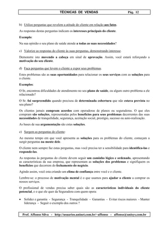 TÉCNICAS DE VENDAS Pág. 12
Prof. Affonso Silva - http://usuarios.uninet.com.br/~affonso - affonso@unisys.com.br
b) Utilize perguntas que revelem a atitude do cliente em relação aos fatos.
As respostas destas perguntas indicam os interesses principais do cliente.
Exemplo:
Na sua opinião o seu plano de saúde atende a todas as suas necessidades?
c) Valorize as respostas do cliente às suas perguntas, demonstrando interesse.
Demonstre isto movendo a cabeça em sinal de aprovação. Assim, você estará reforçando a
motivação do seu cliente.
d) Faça perguntas que levem o cliente a expor seus problemas.
Estes problemas são as suas oportunidades para relacionar os seus serviços com as soluções para
o cliente.
Exemplos:
O Sr, encontrou dificuldades de atendimento no seu plano de saúde, ou algum outro problema a ele
relacionado?
O Sr. foi surpreendido quando precisou de determinada cobertura que não estava prevista no
seu plano?
Os clientes jamais compram acordos com operadoras de planos ou seguradoras. O que eles
compram são soluções, representadas pelos benefícios para seus problemas decorrentes das suas
necessidades de tranquilidade, segurança, aceitação social, prestígio, sucesso ou auto-realização.
As bases de sua argumentação são estas soluções.
e) Surgem as perguntas do cliente:
Ao mesmo tempo em que você apresenta as soluções para os problemas do cliente, começam a
surgir perguntas na mente dele.
O cliente nem sempre faz estas perguntas, mas você precisa ter a sensibilidade para identifica-las e
responde-las.
As respostas às perguntas do cliente devem seguir um caminho lógico e ordenado, apresentando
as características da sua empresa, que representam as soluções dos problemas e signifiquem os
benefícios que decorrem do fechamento do negócio.
Agindo assim, você esta criando um clima de confiança entre você e o cliente.
Lembre-se: o processo de motivação mental é o que usamos para ajudar o cliente a comprar os
nossos serviços.
O profissional de vendas precisa saber quais são as características individuais do cliente
potencial, e o que ele quer da Seguradora com quem opera:
• Solidez e garantia - Segurança - Tranquilidade - Garantias - Evitar riscos maiores - Manter
liderança - Seguir o exemplo dos outros ?
 