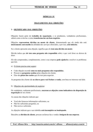 TÉCNICAS DE VENDAS Pág. 13
Prof. Affonso Silva - http://usuarios.uninet.com.br/~affonso - affonso@unisys.com.br
MÓDULO IV
TRATAMENTO DAS OBJEÇÕES
1 – SIGNIFICADO DAS OBJEÇÕES
Objeções fazem parte do trabalho de negociação, e os produtores, verdadeiros profissionais,
sabem como evita-las e como transforma-las em bons negócios.
Objeções representam dúvidas na mente do cliente, demonstrando que ele ainda não está
inteiramente convencido da utilidade dos serviços oferecidos, e por isso, está indeciso.
Se o cliente apresenta uma objeção, significa que ele tem uma dúvida em mente.
Dúvida indica que ele tem uma pergunta não respondida sobre o que você disse ou deixou de
dizer.
Ele não compreendeu, completamente, como a sua empresa pode ajuda-lo a resolver os problemas
que tem.
a) O cliente precisa estar seguro:
• Cada objeção esconde uma ou mais perguntas não respondidas;
• Procure as perguntas ocultas pelas objeções do cliente;
• Elas são pistas das razões que ele tem para negociar.
As perguntas dos cliente são as chaves para você fechar a venda, com base no interesse real dele.
b) Objeções são oportunidades de negócios:
Os vendedores, realmente profissionais, encaram as objeções como indicadores da disposição de
negociação de seu cliente.
As causas das objeções indicam que:
• Você não forneceu informações suficientes, ou
• Não fez suficientes perguntas, ou
• Não ouviu o suficiente.
As objeções indicam que o seu trabalho está incompleto ou inadequado.
Descubra as dúvidas do cliente, procure esclarece-las e venda a imágem da sua empresa.
 