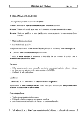 TÉCNICAS DE VENDAS Pág. 14
Prof. Affonso Silva - http://usuarios.uninet.com.br/~affonso - affonso@unisys.com.br
2 – PREVENÇÃO DAS OBJEÇÕES
Uma negociação pode ser dividida em três partes:
Primeira: Descubra as necessidades e os interesses principais do cliente;
Segunda: Ajude-o a descobrir como o seu serviço satisfaz estas necessidades e interesses;
Terceira: Ajude-o a justificar as suas decisões, com tantas razões para negociar quantas forem
possíveis.
a) Objeções devem ser evitadas:
• Escolha bem suas palavras.
Planeje com todo cuidado as suas apresentações e pratique-as, escolhendo palavras adequadas.
• Apresente benefícios importantes para seu cliente.
O modo de evitar objeções é apresentar os benefícios da sua empresa, de acordo com as
necessidades e problemas do cliente.
Exemplos:
• Coberturas abrangentes como internações sem limite, transplantes, implantes, próteses e órteses;
• As Seguradoras e operadoras são regulamentadas pela SUSEP;
• Qualidade da rede credenciada.
Lembre-se:
Os benefícios da sua empresa são as características do seu produto.
Apresentando os benefícios importantes o cliente faz o que o produtor quer, não pelas razões do
produtor, mas pelas suas próprias razões.
Crie auto-confiança:
• Tendo pleno conhecimento do produto;
• Utilizando princípios para uma apresentação completa;
• Antecipando prováveis objeções do cliente e as respostas adequadas.
 