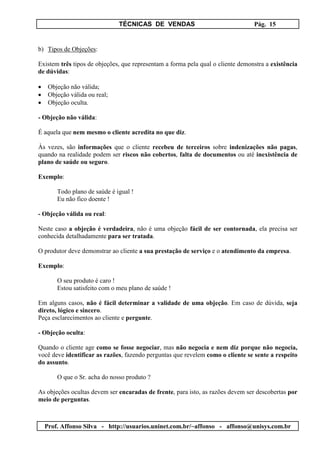 TÉCNICAS DE VENDAS Pág. 15
Prof. Affonso Silva - http://usuarios.uninet.com.br/~affonso - affonso@unisys.com.br
b) Tipos de Objeções:
Existem três tipos de objeções, que representam a forma pela qual o cliente demonstra a existência
de dúvidas:
• Objeção não válida;
• Objeção válida ou real;
• Objeção oculta.
- Objeção não válida:
É aquela que nem mesmo o cliente acredita no que diz.
Às vezes, são informações que o cliente recebeu de terceiros sobre indenizações não pagas,
quando na realidade podem ser riscos não cobertos, falta de documentos ou até inexistência de
plano de saúde ou seguro.
Exemplo:
Todo plano de saúde é igual !
Eu não fico doente !
- Objeção válida ou real:
Neste caso a objeção é verdadeira, não é uma objeção fácil de ser contornada, ela precisa ser
conhecida detalhadamente para ser tratada.
O produtor deve demonstrar ao cliente a sua prestação de serviço e o atendimento da empresa.
Exemplo:
O seu produto é caro !
Estou satisfeito com o meu plano de saúde !
Em alguns casos, não é fácil determinar a validade de uma objeção. Em caso de dúvida, seja
direto, lógico e sincero.
Peça esclarecimentos ao cliente e pergunte.
- Objeção oculta:
Quando o cliente age como se fosse negociar, mas não negocia e nem diz porque não negocia,
você deve identificar as razões, fazendo perguntas que revelem como o cliente se sente a respeito
do assunto.
O que o Sr. acha do nosso produto ?
As objeções ocultas devem ser encaradas de frente, para isto, as razões devem ser descobertas por
meio de perguntas.
 
