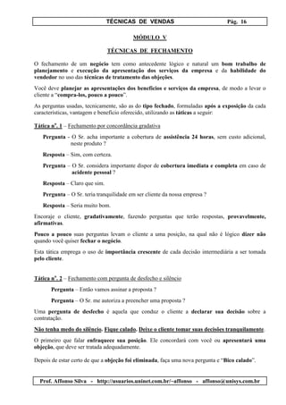 TÉCNICAS DE VENDAS Pág. 16
Prof. Affonso Silva - http://usuarios.uninet.com.br/~affonso - affonso@unisys.com.br
MÓDULO V
TÉCNICAS DE FECHAMENTO
O fechamento de um negócio tem como antecedente lógico e natural um bom trabalho de
planejamento e execução da apresentação dos serviços da empresa e da habilidade do
vendedor no uso das técnicas de tratamento das objeções.
Você deve planejar as apresentações dos benefícios e serviços da empresa, de modo a levar o
cliente a “compra-los, pouco a pouco”.
As perguntas usadas, tecnicamente, são as do tipo fechado, formuladas após a exposição da cada
características, vantagem e benefício oferecido, utilizando as táticas a seguir:
Tática no
. 1 – Fechamento por concordância gradativa
Pergunta - O Sr. acha importante a cobertura de assistência 24 horas, sem custo adicional,
neste produto ?
Resposta – Sim, com certeza.
Pergunta – O Sr. considera importante dispor de cobertura imediata e completa em caso de
acidente pessoal ?
Resposta – Claro que sim.
Pergunta – O Sr. teria tranquilidade em ser cliente da nossa empresa ?
Resposta – Seria muito bom.
Encoraje o cliente, gradativamente, fazendo perguntas que terão respostas, provavelmente,
afirmativas.
Pouco a pouco suas perguntas levam o cliente a uma posição, na qual não é lógico dizer não
quando você quiser fechar o negócio.
Esta tática emprega o uso de importância crescente de cada decisão intermediária a ser tomada
pelo cliente.
Tática no
. 2 – Fechamento com pergunta de desfecho e silêncio
Pergunta – Então vamos assinar a proposta ?
Pergunta – O Sr. me autoriza a preencher uma proposta ?
Uma pergunta de desfecho é aquela que conduz o cliente a declarar sua decisão sobre a
contratação.
Não tenha medo do silêncio. Fique calado. Deixe o cliente tomar suas decisões tranquilamente.
O primeiro que falar enfraquece sua posição. Ele concordará com você ou apresentará uma
objeção, que deve ser tratada adequadamente.
Depois de estar certo de que a objeção foi eliminada, faça uma nova pergunta e “Bico calado”.
 