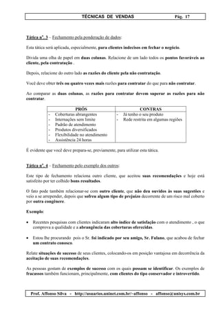 TÉCNICAS DE VENDAS Pág. 17
Prof. Affonso Silva - http://usuarios.uninet.com.br/~affonso - affonso@unisys.com.br
Tática no
. 3 – Fechamento pela ponderação de dados:
Esta tática será aplicada, especialmente, para clientes indecisos em fechar o negócio.
Divida uma olha de papel em duas colunas. Relacione de um lado todos os pontos favoráveis ao
cliente, pela contratação .
Depois, relacione do outro lado as razões do cliente pela não contratação.
Você deve obter três ou quatro vezes mais razões para contratar do que para não contratar.
Ao comparar as duas colunas, as razões para contratar devem superar as razões para não
contratar.
PRÓS CONTRAS
- Coberturas abrangentes - Já tenho o seu produto
- Internações sem limite - Rede restrita em algumas regiões
- Padrão de atendimento
- Produtos diversificados
- Flexibilidade no atendimento
- Assistência 24 horas
É evidente que você deve prepara-se, previamente, para utilizar esta tática.
Tática no
. 4 – Fechamento pelo exemplo dos outros:
Este tipo de fechamento relaciona outro cliente, que aceitou suas recomendações e hoje está
satisfeito por ter colhido bons resultados.
O fato pode também relacionar-se com outro cliente, que não deu ouvidos às suas sugestões e
veio a se arrepender, depois que sofreu algum tipo de prejuízo decorrente de um risco mal coberto
por outra congênere.
Exemplo:
• Recentes pesquisas com clientes indicaram alto índice de satisfação com o atendimento , o que
comprova a qualidade e a abrangência das coberturas oferecidas.
• Estou lhe procurando pois o Sr. foi indicado por seu amigo, Sr. Fulano, que acabou de fechar
um contrato conosco.
Relate situações de sucesso de seus clientes, colocando-os em posição vantajosa em decorrência da
aceitação de suas recomendações.
As pessoas gostam de exemplos de sucesso com os quais possam se identificar. Os exemplos de
fracassos também funcionam, principalmente, com clientes do tipo conservador e introvertido.
 