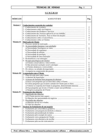 TÉCNICAS DE VENDAS Pág. 1
Prof. Affonso Silva - http://usuarios.uninet.com.br/~affonso - affonso@unisys.com.br
S U M Á R I O
MÓDULOS A S S U N T O S Pág.
Módulo I Conhecimentos essenciais do vendedor
1 – Conhecimento de si próprio; .................................................................................... 2
2 – Conhecimentos sobre sua Empresa; ......................................................................... 2
3 – Conhecimento dos Produtos e Serviços; .................................................................. 2
4 – Conhecimento das Técnicas aplicáveis ao seu trabalho; .......................................... 3
5 – Conhecimento do Território, Área ou Setor de atuação; .......................................... 4
6 – Conhecimentos sobre a Concorrência; ..................................................................... 4
7 – Conhecimentos sobre os Clientes. ............................................................................. 5
Módulo II Motivação do Cliente
1 – Processo mental de motivação; ................................................................................ 6
2 – As necessidades humanas e sua satisfação:
a) Necessidades fisiológicas ou vitais; ..................................................................... 6
b) Necessidade de segurança; .................................................................................. 7
c) Necessidade de afeição; ....................................................................................... 7
d) Necessidade de prestígio; .................................................................................... 7
e) Necessidade de auto-realização. .......................................................................... 7
3 – Os benefícios e sua utilização; ................................................................................. 8
4 – Os tipos psicológicos de Clientes:
a) Clientes conservadores e introvertidos; ............................................................... 8
b) Que procuram aceitação social e prestígio; ......................................................... 8
c) Clientes dinâmicos e extrovertidos. ..................................................................... 9
5 – Os valores e as atitudes da negociação; ................................................................... 10
6 – A empatia na compreensão das pessoas. ................................................................. 10
Módulo III A negociação com o Cliente
1 – Plano de ação para cada Cliente; ............................................................................. 11
2 – A abertura da negociação; ....................................................................................... 11
3 – A técnica de formular boas perguntas de abertura:
a) Inicie com perguntas que revelem fatos sobre o Cliente; .................................... 11
b) Utilize perguntas que revelem a atitude do Cliente para os fatos; ...................... 12
c) Valorize as respostas do Cliente às perguntas, demonstrando interesse; ............ 12
d) Faça perguntas que levem o Cliente a expor seus problemas; ............................ 12
e) Surgem as perguntas do Cliente. ......................................................................... 12
Módulo IV Tratamento das objeções
1 – Significado das objeções:
a) O Cliente precisa estar seguro; ............................................................................ 13
b) Objeções são oportunidades de negócios. ........................................................... 13
2 – Prevenção das objeções:
a) Objeções devem ser evitadas; .............................................................................. 14
b) Tipos de objeções. ............................................................................................... 15
Módulo V Técnicas de fechamento de um negócio
1 – Fechamento por concordância gradativa; ................................................................ 16
2 – Fechamento com pergunta de desfecho e silencio; .................................................. 16
3 – Fechamento pela ponderação de dados; ..................................................................... 17
4 – Fechamento pelo exemplo de outros; ....................................................................... 17
5 – Fechamento com a pergunta do Cliente; .................................................................. 18
6 – Fechamento com alternativa de escolha; ................................................................. 18
7 – Fechamento pelo uso da visita anterior. ................................................................... 18
 