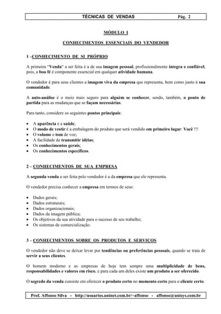 TÉCNICAS DE VENDAS Pág. 2
Prof. Affonso Silva - http://usuarios.uninet.com.br/~affonso - affonso@unisys.com.br
MÓDULO I
CONHECIMENTOS ESSENCIAIS DO VENDEDOR
1 –CONHECIMENTO DE SI PRÓPRIO
A primeira “Venda“ a ser feita é a de sua imagem pessoal, profissionalmente íntegra e confiável,
pois, a boa fé é componente essencial em qualquer atividade humana.
O vendedor é para seus clientes a imagem viva da empresa que representa, bem como junto à sua
comunidade.
A auto-análise é o meio mais seguro para alguém se conhecer, sendo, também, o ponto de
partida para as mudanças que se façam necessárias.
Para tanto, considere os seguintes pontos principais:
• A aparência e a saúde;
• O modo de vestir é a embalagem do produto que será vendido em primeiro lugar: Você !!!
• O volume e tom de voz;
• A facilidade de transmitir idéias;
• Os conhecimentos gerais;
• Os conhecimentos específicos.
2 – CONHECIMENTOS DE SUA EMPRESA
A segunda venda a ser feita pelo vendedor é a da empresa que ele representa.
O vendedor precisa conhecer a empresa em termos de seus:
• Dados gerais;
• Dados estruturais;
• Dados organizacionais;
• Dados da imagem pública;
• Os objetivos da sua atividade para o sucesso de seu trabalho;
• Os sistemas de comercialização.
3 – CONHECIMENTOS SOBRE OS PRODUTOS E SERVIÇOS
O vendedor não deve se deixar levar por tendências ou preferências pessoais, quando se trata de
servir a seus clientes.
O homem moderno e as empresas de hoje tem sempre uma multiplicidade de bens,
responsabilidades e valores em risco, e para cada um deles existe um produto a ser oferecido.
O segredo da venda consiste em oferecer o produto certo no momento certo para o cliente certo.
 