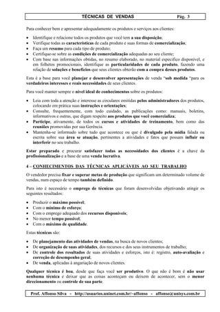 TÉCNICAS DE VENDAS Pág. 3
Prof. Affonso Silva - http://usuarios.uninet.com.br/~affonso - affonso@unisys.com.br
Para conhecer bem e apresentar adequadamente os produtos e serviços aos clientes:
• Identifique e relacione todos os produtos que você tem a sua disposição;
• Verifique todas as características de cada produto e suas formas de comercialização;
• Faça um resumo para cada tipo de produto;
• Certifique-se sobre as condições de comercialização adequadas ao seu cliente;
• Com base nas informações obtidas, no resumo elaborado, no material especifico disponível, e
em folhetos promocionais, identifique as particularidades de cada produto, fazendo uma
relação de soluções e benefícios que seus clientes obterão com a compra desses produtos.
Esta é a base para você planejar e desenvolver apresentações de venda “sob medida “para os
verdadeiros interesses e reais necessidades de seus clientes.
Para você manter sempre o nível ideal de conhecimentos sobre os produtos:
• Leia com toda a atenção e interesse as circulares emitidas pelos administradores dos produtos,
colocando em prática suas instruções e orientações;
• Consulte, frequentemente, com todo cuidado, as publicações como: manuais, boletins,
informativos e outras, que digam respeito aos produtos que você comercializa;
• Participe, ativamente, de todos os cursos e atividades de treinamento, bem como das
reuniões promovidas por sua Gerência.
• Mantenha-se informado sobre tudo que acontece ou que é divulgado pela mídia falada ou
escrita sobre sua área se atuação, pertinentes a atividades e fatos que possam influir ou
interferir no seu trabalho.
Estar preparado e procurar satisfazer todas as necessidades dos clientes é a chave da
profissionalização e a base de uma venda lucrativa.
4 – CONHECIMENTOS DAS TÉCNICAS APLICÁVEIS AO SEU TRABALHO
O vendedor precisa fixar e superar metas de produção que significam um determinado volume de
vendas, num espaço de tempo também definido.
Para isto é necessário o emprego de técnicas que foram desenvolvidas objetivando atingir os
seguintes resultados:
• Produzir o máximo possível;
• Com o mínimo de esforço;
• Com o emprego adequado dos recursos disponíveis;
• No menor tempo possível;
• Com o máximo de qualidade.
Estas técnicas são:
• De planejamento das atividades de vendas, na busca de novos clientes;
• De organização de suas atividades, dos recursos e dos seus instrumentos de trabalho;
• De controle dos resultados de suas atividades e esforços, isto é: registro, auto-avaliação e
correção de desempenho geral;
• De venda, aplicadas à angariação de novos clientes.
Qualquer técnica é boa, desde que faça você ser produtivo. O que não é bom é não usar
nenhuma técnica e deixar que as coisas aconteçam ou deixem de acontecer, sem o menor
direcionamento ou controle de sua parte.
 