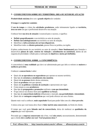 TÉCNICAS DE VENDAS Pág. 4
Prof. Affonso Silva - http://usuarios.uninet.com.br/~affonso - affonso@unisys.com.br
5 – CONHECIMENTOS SOBRE SEU TERRITÓRIO, ÁREA OU SETOR DE ATUAÇÃO
Produtividade máxima deve ser o grande objetivo do vendedor.
O tempo é o capital do vendedor.
O uso do tempo e o ritmo das atividades produtoras, estão intimamente ligados ao território,
área ou setor em que o profissional desenvolve sua atuação.
Conhecer bem sua área de atuação é essencial para o sucesso, e significa:
• Definir geograficamente o seu território ou setor de atuação;
• Definir mercadologicamente seu território ou setor de atuação;
• Identificar a infra-estrutura de serviços disponíveis;
• Identificar todos os clientes potenciais, pessoa física ou jurídica, na região;
O pleno conhecimento de seu território ou setor de atuação é fator fundamental para formular e
desenvolver planos de ação, roteiros de visitação e atendimento ou assistência, dentro de um
esquema de prioridades voltado para a realização de objetivos e metas pré-definidas.
6 – CONHECIMENTOS SOBRE A CONCORRÊNCIA
A concorrência é uma realidade que deve ser administrada para que dela se retirem os maiores e
melhores proveitos.
Conhecer a concorrência é saber:
• Quais são as operadoras ou seguradoras que operam no mesmo território;
• Que tipo de estrutura e atendimento elas mantém;
• Quem são as pessoas dentro destas estruturas;
• Quais os produtos com que operam;
• Quais são as políticas e normas de aceitação e operacionais em vigor.
• Como atuam os seus produtores;
• Que tipo de propaganda e promoções realizam e com que intensidade;
• O que está ao seu alcance fazer para equilibrar as forças;
• Que tipo de concorrência indireta influenciam o mercado, sua periodicidade e intensidade;
• Quais são as vantagens competitivas que você pode oferecer aos seus clientes.
Quanto mais você a conhecer, mais capacitado ficará para poder lidar com ela e tirar proveito.
A única coisa que você nunca deve fazer é falar mal de uma concorrente, na frente do cliente.
O tempo que você gasta falando mal da concorrência, deixa de enaltecer as qualidades da
empresa que você representa.
Provando que a empresa concorrente não é boa, você não estará, necessariamente, demonstrando
que o cliente deve confiar em você. Você já pensou nisso ?
 