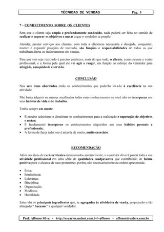 TÉCNICAS DE VENDAS Pág. 5
Prof. Affonso Silva - http://usuarios.uninet.com.br/~affonso - affonso@unisys.com.br
7 – CONHECIMENTO SOBRE OS CLIENTES
Sem que o cliente seja ampla e profundamente conhecido, nada poderá ser feito no sentido de
realizar e superar os objetivos e metas a que o vendedor se propõe.
Atender, prestar serviços aos clientes, com toda a eficiência necessária e desejada, conquistar,
manter e expandir posições de mercado, são funções e responsabilidades de todos os que
trabalham direta ou indiretamente em vendas.
Para que isto seja realizado é preciso conhecer, mais do que tudo, o cliente, como pessoa e como
profissional, e a forma pela qual ele vai agir e reagir, em função do esforço do vendedor para
atingi-lo, conquista-lo e servi-lo.
CONCLUSÃO
Nos sete itens abordados estão os conhecimentos que poderão leva-lo à excelência na sua
atividade.
Não basta adquirir ou manter atualizados todos estes conhecimentos se você não os incorporar aos
seus hábitos de vida e de trabalho.
Tenha sempre em mente:
• É preciso selecionar e direcionar os conhecimentos para a realização e superação de objetivos
e metas;
• É fundamental incorporar os conhecimentos adquiridos aos seus hábitos pessoais e
profissionais;
• A forma de fazer tudo isso é através de muito, muito exercício.
RECOMENDAÇÃO
Além dos itens de caráter técnico mencionados anteriormente, o vendedor deverá pautar toda a sua
atividade profissional em uma série de qualidades coadjuvantes que contribuirão de forma
positiva para o alcance de suas pretensões, porém, não necessariamente na ordem apresentada:
• Ética;
• Persistência;
• Liderança;
• Disciplina;
• Organização;
• Modéstia;
• Humildade.
Estes são os principais ingredientes que, se agregados às atividades de venda, propiciarão o tão
almejado “ Sucesso “ a qualquer vendedor.
 