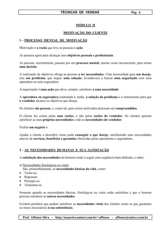 TÉCNICAS DE VENDAS Pág. 6
Prof. Affonso Silva - http://usuarios.uninet.com.br/~affonso - affonso@unisys.com.br
MÓDULO II
MOTIVAÇÃO DO CLIENTE
1 – PROCESSO MENTAL DE MOTIVAÇÃO
Motivação é a razão que leva as pessoas à ação.
As pessoas agem para alcançar seus objetivos pessoais e profissionais.
As pessoas, normalmente, passam por um processo mental, muitas vezes inconsciente, para tomar
uma decisão.
A realização de objetivos obriga as pessoas a ter necessidades. Uma necessidade gera um desejo,
cria um problema, que requer uma solução, levando-nos a buscar uma negociação com uma
operadora ou uma seguradora.
A negociação é uma ação que deve, sempre, satisfazer a uma necessidade.
A operadora ou seguradora contratada é, então, a solução do problema e o instrumento para que
o vendedor alcance os objetivos que deseja.
Os clientes são pessoas, e, como tal, para serem motivados precisam ser compreendidos.
O cliente faz coisas pelas suas razões, e não pelas razões do vendedor. Os clientes querem
satisfazer as suas próprias necessidades e não as necessidades do vendedor.
Fechar um negócio é:
Ajudar o cliente a descobrir como pode conseguir o que deseja, satisfazendo suas necessidades
através de serviços, benefícios e garantias oferecidas pelas operadoras e seguradoras.
2 – AS NECESSIDADES HUMANAS E SUA SATISFAÇÃO
A satisfação das necessidades do homem tende a seguir uma seqüência bem definida, a saber:
a) Necessidades fisiológicas ou vitais:
São, primordialmente, as necessidades básicas da vida, como:
• Vestir-se;
• Repousar;
• Proteger-se;
• Alimentar-se.
Somente quando as necessidades básicas, fisiológicas ou vitais estão satisfeitas é que o homem
procura satisfazer as outras necessidades.
Existem produtos que podem satisfazer as necessidades vitais dos clientes como os que garantem
os meios necessários à sua subsistência.
 