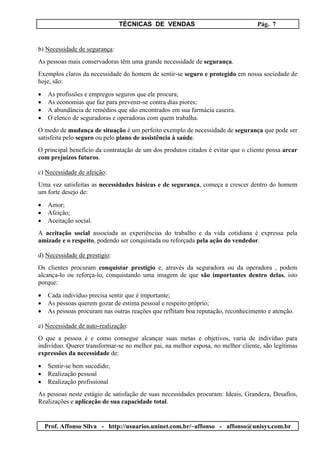 TÉCNICAS DE VENDAS Pág. 7
Prof. Affonso Silva - http://usuarios.uninet.com.br/~affonso - affonso@unisys.com.br
b) Necessidade de segurança:
As pessoas mais conservadoras têm uma grande necessidade de segurança.
Exemplos claros da necessidade do homem de sentir-se seguro e protegido em nossa sociedade de
hoje, são:
• As profissões e empregos seguros que ele procura;
• As economias que faz para prevenir-se contra dias piores;
• A abundância de remédios que são encontrados em sua farmácia caseira.
• O elenco de seguradoras e operadoras com quem trabalha.
O medo de mudança de situação é um perfeito exemplo de necessidade de segurança que pode ser
satisfeita pelo seguro ou pelo plano de assistência à saúde.
O principal benefício da contratação de um dos produtos citados é evitar que o cliente possa arcar
com prejuízos futuros.
c) Necessidade de afeição:
Uma vez satisfeitas as necessidades básicas e de segurança, começa a crescer dentro do homem
um forte desejo de:
• Amor;
• Afeição;
• Aceitação social.
A aceitação social associada as experiências do trabalho e da vida cotidiana é expressa pela
amizade e o respeito, podendo ser conquistada ou reforçada pela ação do vendedor.
d) Necessidade de prestígio:
Os clientes procuram conquistar prestígio e, através da seguradora ou da operadora , podem
alcança-lo ou reforça-lo, conquistando uma imagem de que são importantes dentro delas, isto
porque:
• Cada indivíduo precisa sentir que é importante;
• As pessoas querem gozar de estima pessoal e respeito próprio;
• As pessoas procuram nas outras reações que reflitam boa reputação, reconhecimento e atenção.
e) Necessidade de auto-realização:
O que a pessoa é e como consegue alcançar suas metas e objetivos, varia de indivíduo para
indivíduo. Querer transformar-se no melhor pai, na melhor esposa, no melhor cliente, são legítimas
expressões da necessidade de:
• Sentir-se bem sucedido;
• Realização pessoal
• Realização profissional
As pessoas neste estágio de satisfação de suas necessidades procuram: Ideais, Grandeza, Desafios,
Realizações e aplicação de sua capacidade total.
 