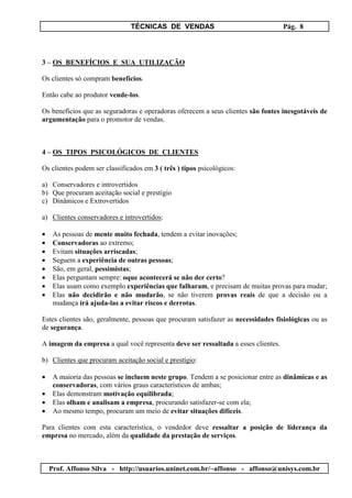 TÉCNICAS DE VENDAS Pág. 8
Prof. Affonso Silva - http://usuarios.uninet.com.br/~affonso - affonso@unisys.com.br
3 – OS BENEFÍCIOS E SUA UTILIZAÇÃO
Os clientes só compram benefícios.
Então cabe ao produtor vende-los.
Os benefícios que as seguradoras e operadoras oferecem a seus clientes são fontes inesgotáveis de
argumentação para o promotor de vendas.
4 – OS TIPOS PSICOLÓGICOS DE CLIENTES
Os clientes podem ser classificados em 3 ( três ) tipos psicológicos:
a) Conservadores e introvertidos
b) Que procuram aceitação social e prestígio
c) Dinâmicos e Extrovertidos
a) Clientes conservadores e introvertidos:
• As pessoas de mente muito fechada, tendem a evitar inovações;
• Conservadoras ao extremo;
• Evitam situações arriscadas;
• Seguem a experiência de outras pessoas;
• São, em geral, pessimistas;
• Elas perguntam sempre: oque acontecerá se não der certo?
• Elas usam como exemplo experiências que falharam, e precisam de muitas provas para mudar;
• Elas não decidirão e não mudarão, se não tiverem provas reais de que a decisão ou a
mudança irá ajuda-las a evitar riscos e derrotas.
Estes clientes são, geralmente, pessoas que procuram satisfazer as necessidades fisiológicas ou as
de segurança.
A imagem da empresa a qual você representa deve ser ressaltada a esses clientes.
b) Clientes que procuram aceitação social e prestígio:
• A maioria das pessoas se incluem neste grupo. Tendem a se posicionar entre as dinâmicas e as
conservadoras, com vários graus característicos de ambas;
• Elas demonstram motivação equilibrada;
• Elas olham e analisam a empresa, procurando satisfazer-se com ela;
• Ao mesmo tempo, procuram um meio de evitar situações difíceis.
Para clientes com esta característica, o vendedor deve ressaltar a posição de liderança da
empresa no mercado, além da qualidade da prestação de serviços.
 