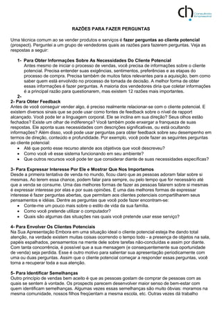 RAZÕES PARA FAZER PERGUNTAS
Uma técnica comum ao se vender produtos e serviços é fazer perguntas ao cliente potencial
(prospect). Perguntei a um grupo de vendedores quais as razões para fazerem perguntas. Veja as
respostas a seguir:
1- Para Obter Informações Sobre As Necessidades Do Cliente Potencial
Antes mesmo de iniciar o processo de vendas, você precisa de informações sobre o cliente
potencial. Precisa entender suas exigências, sentimentos, preferências e as etapas do
processo de compra. Precisa também de muitos fatos relevantes para a aquisição, bem como
saber quem está envolvido no processo de tomada de decisão. A melhor forma de obter
essas informações é fazer perguntas. A maioria dos vendedores diria que coletar informações
é a principal razão para questionarem, mas existem 12 razões mais importantes.
2-
2- Para Obter Feedback
Antes de você conseguir vender algo, é preciso realmente relacionar-se com o cliente potencial. E
existem diversos sinais que se pode usar como fontes de feedback sobre o nível de rapport
alcançado. Você pode ler a linguagem corporal. Ele se inclina em sua direção? Seus olhos estão
fechados? Existe um olhar de indiferença? Você também pode enxergar a franqueza de suas
respostas. Ele aponta suas necessidades com descrições significativas, ou está ocultando
informações? Além disso, você pode usar perguntas para obter feedback sobre seu desempenho em
termos de direção, conteúdo e profundidade. Por exemplo, você pode fazer as seguintes perguntas
ao cliente potencial:
 Até que ponto esse recurso atende aos objetivos que você descreveu?
 Como você vê esse sistema funcionando em seu ambiente?
 Que outros recursos você pode ter que considerar diante de suas necessidades específicas?
3- Para Expressar Interesse Por Ele e Mostrar Que Nos Importamos
Desde a primeira tentativa de venda no mundo, ficou claro que as pessoas adoram falar sobre si
mesmas. Ao terem essa chance, podem falar para sempre, ou pelo tempo que for necessário até
que a venda se consume. Uma das melhores formas de fazer as pessoas falarem sobre si mesmas
é expressar interesse por elas e por suas opiniões. E uma das melhores formas de expressar
interesse é fazer perguntas abertas, que permitam aos clientes potenciais compartilharem seus
pensamentos e idéias. Dentre as perguntas que você pode fazer encontram-se:
 Conte-me um pouco mais sobre o estilo de vida da sua família.
 Como você pretende utilizar o computador?
 Quais são algumas das situações nas quais você pretende usar esse serviço?
4- Para Envolver Os Clientes Potenciais
Na Sua Apresentação Embora em uma situação ideal o cliente potencial esteja lhe dando total
atenção, na verdade existem muitas coisas ocorrendo o tempo todo - a presença de objetos na sala,
papéis espalhados, pensamentos na mente dele sobre tarefas não-concluídas e assim por diante.
Com tanta concorrência, é possível que a sua mensagem (e consequentemente sua oportunidade
de venda) seja perdida. Esse é outro motivo para salientar sua apresentação periodicamente com
uma ou duas perguntas. Assim que o cliente potencial começar a responder essas perguntas, você
torna a recuperar toda a sua atenção.
5- Para Identificar Semelhanças
Outro princípio de vendas bem aceito é que as pessoas gostam de comprar de pessoas com as
quais se sentem à vontade. Os prospects parecem desenvolver maior senso de bem-estar com
quem identificam semelhanças. Algumas vezes essas semelhanças são muito óbvias: moramos na
mesma comunidade, nossos filhos freqüentam a mesma escola, etc. Outras vezes dá trabalho
 