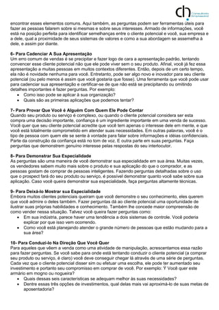 encontrar esses elementos comuns. Aqui também, as perguntas podem ser ferramentas úteis para
fazer as pessoas falarem sobre si mesmas e sobre seus interesses. Armado de informações, você
está na posição perfeita para identificar semelhanças entre o cliente potencial e você, sua empresa e
a dele, qual a proximidade de seus sistemas de valores e como a sua abordagem se assemelha à
dele, e assim por diante.
6- Para Cadenciar A Sua Apresentação
Um erro comum de vendas é se precipitar e fazer logo de cara a apresentação padrão, tentando
convencer esse cliente potencial não que ele pode viver sem o seu produto. Afinal, você já fez essa
apresentação a muitas pessoas em muitos contextos diferentes. Então, depois de um certo tempo,
ela não é novidade nenhuma para você. Entretanto, pode ser algo novo e inovador para seu cliente
potencial (ou pelo menos é assim que você gostaria que fosse). Uma ferramenta que você pode usar
para cadenciar sua apresentação e certificar-se de que não está se precipitando ou omitindo
detalhes importantes é fazer perguntas. Por exemplo:
 Como isso pode se aplicar à sua organização?
 Quais são as primeiras aplicações que podemos tentar?
7- Para Provar Que Você é Alguém Com Quem Ele Pode Contar
Quando seu produto ou serviço é complexo, ou quando o cliente potencial considera ser esta
compra uma decisão importante, confiança é um ingrediente importante em uma venda de sucesso.
Você quer que seu cliente potencial acredite que você tem apenas o interesse dele em mente, e que
você está totalmente comprometido em atender suas necessidades. Em outras palavras, você é o
tipo de pessoa com quem ele se sente à vontade para falar sobre informações e idéias confidenciais.
Parte da construção da confiança está no tom de voz. E outra parte em suas perguntas. Faça
perguntas que demonstrem genuíno interesse pelas respostas do seu interlocutor.
8- Para Demonstrar Sua Especialidade
As perguntas são uma maneira de você demonstrar sua especialidade em sua área. Muitas vezes,
os vendedores sabem muito mais sobre o produto e sua aplicação do que o comprador, e as
pessoas gostam de comprar de pessoas inteligentes. Fazendo perguntas detalhadas sobre o uso
que o prospect fará do seu produto ou serviço, é possível demonstrar quanto você sabe sobre sua
aplicação. Caso você queira demonstrar sua especialidade, faça perguntas altamente técnicas.
9- Para Deixá-lo Mostrar sua Especialidade
Embora muitos clientes potenciais queiram que você demonstre o seu conhecimento, eles querem
que você admire o deles também. Fazer perguntas dá ao cliente potencial uma oportunidade de
ilustrar suas próprias habilidades e conhecimento. Também lhe concede maior compreensão de
como vender nessa situação. Talvez você queira fazer perguntas como:
 Em sua indústria, parece haver uma tendência a dois sistemas de controle. Você poderia
explicar por que isso vem ocorrendo.
 Como você está planejando atender o grande número de pessoas que estão mudando para a
sua área?
10- Para Conduzi-lo Na Direção Que Você Quer
Para aqueles que vêem a venda como uma atividade de manipulação, acrescentamos essa razão
para fazer perguntas. Se você sabe para onde está tentando conduzir o cliente potencial (a comprar
seu produto ou serviço, é claro) você deve conseguir chegar lá através de uma série de perguntas.
Cada vez que o cliente potencial disser sim ou efetuar uma escolha, ele pode ter aumentado seu
investimento e portanto seu compromisso em comprar de você. Por exemplo: Ÿ Você quer este
armário em mogno ou nogueira?
 Quais dessas seis características se adequam melhor às suas necessidades?
 Dentre essas três opções de investimentos, qual delas mais vai aproximá-lo de suas metas de
aposentadoria?
 