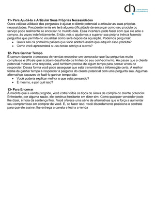 11- Para Ajudá-lo a Articular Suas Próprias Necessidades
Outra valiosa utilidade das perguntas é ajudar o cliente potencial a articular as suas próprias
necessidades. Freqüentemente ele terá alguma dificuldade de enxergar como seu produto ou
serviço pode realmente se encaixar no mundo dele. Essa incerteza pode fazer com que ele adie a
compra, às vezes indefinidamente. Então, nós o ajudamos a superar sua própria inércia fazendo
perguntas que permita-no visualizar como será depois da aquisição. Podemos perguntar:
 Quais são os primeiros passos que você adotará assim que adquirir esse produto?
 Como você apresentará o uso desse serviço a outros?
12- Para Ganhar Tempo
É comum durante o processo de vendas encontrar um comprador que faz perguntas muito
complexas e difíceis que acabam desafiando os limites do seu conhecimento. Ao passo que o cliente
potencial merece uma resposta, você também precisa de algum tempo para pensar antes de
responder. Dessa forma você pode assegurar que está transmitindo a informação certa. A melhor
forma de ganhar tempo é responder à pergunta do cliente potencial com uma pergunta sua. Algumas
alternativas capazes de fazê-lo ganhar tempo são:
 Você poderia explicar melhor o que está pensando?
 É mesmo, e por quê isso?
13- Para Encerrar
À medida que a venda progride, você colhe todos os tipos de sinais de compra do cliente potencial.
Entretanto, por alguma razão, ele continua hesitante em dizer sim. Como qualquer vendedor pode
lhe dizer, é hora da sentença final. Você oferece uma série de alternativas que o força a aumentar
seu compromisso em comprar de você. E, ao fazer isso, você discretamente posiciona o contrato
para que ele assine, lhe entrega a caneta e fecha a venda
 