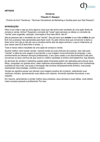 ARTIGOS
Venda-se
*Claudio V. Nasajon
(Trecho do livro "Venda-se - Técnicas Vencedoras de Marketing e Vendas para sua Vida Pessoa")
INTRODUÇÃO
Olhe à sua volta e veja se acha alguma coisa que não tenha sido resultado de uma ação direta de
compra e venda. Achou? Expanda o conceito de "coisa" para serviços ou idéias e o conceito de
"venda" para sugestão, sedução, insinuação e fica mais difícil, não é?
Até as pessoas são o resultado de uma "venda". Seu pai teve que vender à sua mãe a idéia de que
ELE era a pessoa mais apropriada para fazer você. Ou pelo menos teve que convencer a dama a
fazer amor com ele (a não ser que a iniciativa tenha sido da digna senhora, o que é irrelevante, já
que nesse caso ELA teria feito a venda…).
Tudo à nossa volta é resultado de uma ação de compra e venda.
Quanto melhor você souber vender, maiores serão as suas chances de sucesso. Isso vale para
"vender" a idéia de uma viagem à sua família, a sua imagem numa entrevista de emprego, o seu
conhecimento ao oferecer serviços profissionais, o seu carro usado a um desconhecido e até para
convencer os seus vizinhos de que você é o melhor candidato a síndico (brincadeirinha, fuja dessa!).
As técnicas de vendas e marketing usadas pelas empresas podem ser aplicadas para educar seus
filhos, conquistar um grande amor, obter melhores acomodações em restaurantes e em muitíssimas
ocasiões do dia-a-dia, nas quais a transação não envolva necessariamente dinheiro, mas possa
representar mais prestígio, conforto e prazer.
Vender-se significa passar aos demais uma imagem positiva de si próprio, salientando suas
melhores virtudes, apresentando suas idéias com impacto, formando opiniões favoráveis a seu
respeito.
Em resumo, aprendendo a vender melhor seus produtos, seus serviços e suas idéias, você obterá
maior sucesso pessoal e profissional. Por isso,
 