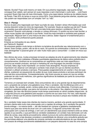 falando. Duvida? Faça você mesmo um teste. Em sua próxima negociação, veja quanto tempo
consegue ficar calado, sem pensar em suas respostas e sem interromper o outro lado ... você ficará
surpreso! Quem fala mais dá mais informação. Como uma regra básica, lembre-se da célebre teoria
de Pareto. Fale 20% do tempo e ouça os outros 80%. Faça bastante perguntas abertas, aquelas que
não podem ser respondidas com um simples "sim" ou "não".
Dica 3 - Planeje
Nunca vá para uma negociação sem fazer sua lição de casa. Existem várias informações que você
precisa descobrir antes do início da negociação. Por exemplo: Quais as opções que ele tem? Quais
as pressões que está sofrendo? Ele tem uma data limite para resolver o problema? Qual o seu
orçamento? Quando você planeja, a tensão e o stress diminuem. O cenário se torna mais familiar, e
várias novas opções vão surgindo a sua frente. Você fica mais tranqüilo e confiante para qualquer
negociação. Negociar bem é uma mistura de arte e ciência. Saber negociar é fundamental para o
seu sucesso, tanto profissional quanto pessoal.
Vendas
Entenda as motivações do seu cliente
por Patricia B. Seybold
As empresas gastam muito tempo e dinheiro na tentativa de aprofundar seu relacionamento com o
cliente. Esse contato, porém, não se dá no vazio. Só quando se contextualiza o cliente em "cenários
mais abrangentes" é possível gerar um valor muito maior para o consumidor -- e obter em troca sua
lealdade
Nos últimos dez anos, muitas empresas tornaram-se adeptas da arte do gerenciamento das relações
com o cliente. Foram coletadas e filtradas quantidades gigantescas de dados sobre preferências e
comportamentos, dividiram-se os compradores em segmentos cada vez mais específicos e
procurou-se revestir produtos, serviços e marketing de uma linguagem de precisão cirúrgica.
Contudo, faltou algo muito importante: um cenário mais abrangente. Poucas empresas se
importaram em observar com atenção o contexto mais amplo em que os clientes escolhem,
compram e utilizam produtos e serviços. Preocupadas exageradamente em acertar o foco de suas
ofertas, acabaram se esquecendo de avaliar de que modo esses produtos e serviços participam da
vida real dos consumidores. Conseqüentemente, não foram poucas as vezes em que as vendas
poderiam ter sido muito melhores, com ganhos significativos de lealdade por parte do consumidor
para com a empresa.
Tomemos um exemplo bem simples. Dois consumidores vão a uma grande loja de departamentos
com o propósito de comprar uma geladeira nova. Para o vendedor, não há diferença entre um e
outro cliente. Na verdade, porém, ambos estão ali por motivos muito diferentes. O primeiro quer
substituir a geladeira antiga, que parou de funcionar no dia anterior. Seu objetivo é manter o sorvete
congelado, por isso não tenciona passar muito tempo examinando os vários modelos disponíveis. Já
o segundo procura uma geladeira para equipar a cozinha de sua casa nova. Por isso, está disposto
a passar o tempo que for preciso examinando os diversos recursos e preços dos modelos antes de
efetuar a compra.
Se o vendedor tratar esses dois clientes da mesma maneira, perderá uma grande oportunidade. O
primeiro cliente está muito mais preocupado com a rapidez da entrega. Se o vendedor lhe garantir
pronta entrega -- na mesma tarde --, ele não hesitará em comprar a geladeira imediatamente,
mesmo que para isso tenha de arcar com um custo extra. O segundo consumidor não está
preocupado com o prazo de entrega, e sim com um atendimento que possa orientá-lo entre as várias
opções à sua escolha, o que permitirá ao vendedor estabelecer um contato mais demorado com ele.
Afinal de contas, esse cliente provavelmente voltará à procura de outros eletrodomésticos para sua
casa nova. Talvez a loja devesse considerar a possibilidade de oferecer uma consultoria gratuita que
lhe permitisse elaborar uma planilha de compras centrada nos eletrodomésticos de que necessita,
com prazos de entrega previamente estabelecidos e um pequeno desconto no caso de uma compra
 