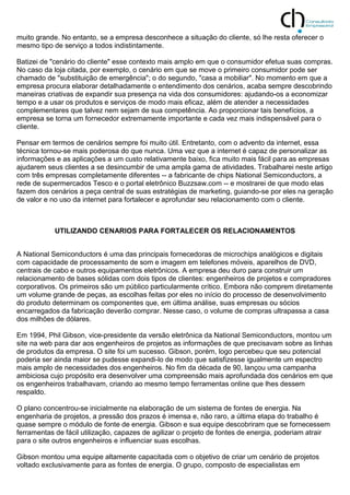 muito grande. No entanto, se a empresa desconhece a situação do cliente, só lhe resta oferecer o
mesmo tipo de serviço a todos indistintamente.
Batizei de "cenário do cliente" esse contexto mais amplo em que o consumidor efetua suas compras.
No caso da loja citada, por exemplo, o cenário em que se move o primeiro consumidor pode ser
chamado de "substituição de emergência"; o do segundo, "casa a mobiliar". No momento em que a
empresa procura elaborar detalhadamente o entendimento dos cenários, acaba sempre descobrindo
maneiras criativas de expandir sua presença na vida dos consumidores: ajudando-os a economizar
tempo e a usar os produtos e serviços de modo mais eficaz, além de atender a necessidades
complementares que talvez nem sejam de sua competência. Ao proporcionar tais benefícios, a
empresa se torna um fornecedor extremamente importante e cada vez mais indispensável para o
cliente.
Pensar em termos de cenários sempre foi muito útil. Entretanto, com o advento da internet, essa
técnica tornou-se mais poderosa do que nunca. Uma vez que a internet é capaz de personalizar as
informações e as aplicações a um custo relativamente baixo, fica muito mais fácil para as empresas
ajudarem seus clientes a se desincumbir de uma ampla gama de atividades. Trabalharei neste artigo
com três empresas completamente diferentes -- a fabricante de chips National Semiconductors, a
rede de supermercados Tesco e o portal eletrônico Buzzsaw.com -- e mostrarei de que modo elas
fazem dos cenários a peça central de suas estratégias de marketing, guiando-se por eles na geração
de valor e no uso da internet para fortalecer e aprofundar seu relacionamento com o cliente.
UTILIZANDO CENARIOS PARA FORTALECER OS RELACIONAMENTOS
A National Semiconductors é uma das principais fornecedoras de microchips analógicos e digitais
com capacidade de processamento de som e imagem em telefones móveis, aparelhos de DVD,
centrais de cabo e outros equipamentos eletrônicos. A empresa deu duro para construir um
relacionamento de bases sólidas com dois tipos de clientes: engenheiros de projetos e compradores
corporativos. Os primeiros são um público particularmente crítico. Embora não comprem diretamente
um volume grande de peças, as escolhas feitas por eles no início do processo de desenvolvimento
do produto determinam os componentes que, em última análise, suas empresas ou sócios
encarregados da fabricação deverão comprar. Nesse caso, o volume de compras ultrapassa a casa
dos milhões de dólares.
Em 1994, Phil Gibson, vice-presidente da versão eletrônica da National Semiconductors, montou um
site na web para dar aos engenheiros de projetos as informações de que precisavam sobre as linhas
de produtos da empresa. O site foi um sucesso. Gibson, porém, logo percebeu que seu potencial
poderia ser ainda maior se pudesse expandi-lo de modo que satisfizesse igualmente um espectro
mais amplo de necessidades dos engenheiros. No fim da década de 90, lançou uma campanha
ambiciosa cujo propósito era desenvolver uma compreensão mais aprofundada dos cenários em que
os engenheiros trabalhavam, criando ao mesmo tempo ferramentas online que lhes dessem
respaldo.
O plano concentrou-se inicialmente na elaboração de um sistema de fontes de energia. Na
engenharia de projetos, a pressão dos prazos é imensa e, não raro, a última etapa do trabalho é
quase sempre o módulo de fonte de energia. Gibson e sua equipe descobriram que se fornecessem
ferramentas de fácil utilização, capazes de agilizar o projeto de fontes de energia, poderiam atrair
para o site outros engenheiros e influenciar suas escolhas.
Gibson montou uma equipe altamente capacitada com o objetivo de criar um cenário de projetos
voltado exclusivamente para as fontes de energia. O grupo, composto de especialistas em
 