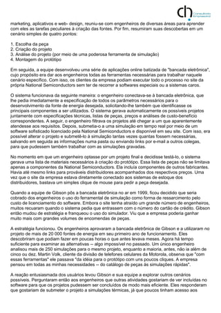 marketing, aplicativos e web- design, reuniu-se com engenheiros de diversas áreas para aprender
com eles as tarefas peculiares à criação das fontes. Por fim, resumiram suas descobertas em um
cenário simples de quatro pontos:
1. Escolha da peça
2. Criação do projeto
3. Análise do projeto (por meio de uma poderosa ferramenta de simulação)
4. Montagem do protótipo
Em seguida, a equipe desenvolveu uma série de aplicações online batizada de "bancada eletrônica",
cujo propósito era dar aos engenheiros todas as ferramentas necessárias para trabalhar naquele
cenário específico. Com isso, os clientes da empresa podiam executar todo o processo no site da
própria National Semiconductors sem ter de recorrer a softwares especiais ou a sistemas caros.
O sistema funcionava da seguinte maneira: o engenheiro conectava-se à bancada eletrônica, que
lhe pedia imediatamente a especificação de todos os parâmetros necessários para o
desenvolvimento da fonte de energia desejada, solicitando-lhe também que identificasse os
principais componentes a ser utilizados. O sistema gerava automaticamente os possíveis projetos
juntamente com especificações técnicas, listas de peças, preços e análises de custo-benefício
correspondentes. A seguir, o engenheiro filtrava os projetos até chegar a um que aparentemente
atendesse aos requisitos. Depois, submetia-o a uma simulação em tempo real por meio de um
software sofisticado licenciado pela National Semiconductors e disponível em seu site. Com isso, era
possível alterar o projeto e submetê-lo à simulação tantas vezes quantas fossem necessárias,
salvando em seguida as informações numa pasta ou enviando links por e-mail a outros colegas,
para que pudessem também trabalhar com as simulações gravadas.
No momento em que um engenheiro optasse por um projeto final e decidisse testá-lo, o sistema
gerava uma lista de materiais necessários à criação do protótipo. Essa lista de peças não se limitava
apenas a componentes da National Semiconductors. Ela incluía componentes de outros fabricantes.
Havia até mesmo links para prováveis distribuidores acompanhados dos respectivos preços. Uma
vez que o site da empresa estava diretamente conectado aos sistemas de estoque dos
distribuidores, bastava um simples clique de mouse para pedir a peça desejada.
Quando a equipe de Gibson pôs a bancada eletrônica no ar em 1999, ficou decidido que seria
cobrado dos engenheiros o uso do ferramental de simulação como forma de ressarcimento pelo
custo de licenciamento do software. Embora o site tenha atraído um grande número de engenheiros,
muitos recuaram quando o sistema pedia que entrassem com o número do cartão de crédito. Gibson
então mudou de estratégia e franqueou o uso do simulador. Viu que a empresa poderia ganhar
muito mais com grandes volumes de encomendas de peças.
A estratégia funcionou. Os engenheiros aprovaram a bancada eletrônica de Gibson e a utilizaram no
projeto de mais de 20 000 fontes de energia em seu primeiro ano de funcionamento. Eles
descobriram que podiam fazer em poucas horas o que antes levava meses. Agora há tempo
suficiente para examinar as alternativas -- algo impossível no passado. Um único engenheiro
analisou mais de 250 simulações para o mesmo projeto, enquanto a maioria, antes, não ia além de
cinco ou dez. Martin Volk, cliente da divisão de telefones celulares da Motorola, observa que "com
essas ferramentas" ele passava "da idéia para o protótipo com uns poucos cliques. A empresa
pensou em todas as minhas necessidades -- do catálogo de peças às simulações rápidas".
A reação entusiasmada dos usuários levou Gibson e sua equipe a explorar outros cenários
possíveis. Perguntaram então aos engenheiros que outras atividades gostariam de ver incluídas no
software para que os projetos pudessem ser concluídos de modo mais eficiente. Eles responderam
que gostariam de submeter o projeto a simulações térmicas, já que poucos tinham acesso aos
 