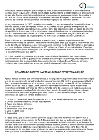 sofisticados sistemas exigidos por esse tipo de teste. A empresa criou então a "bancada térmica",
licenciando em seguida um software de simulação avançadíssimo e disponibilizando-o gratuitamente
em seu site. Outros engenheiros solicitaram à empresa que os ajudasse no projeto de circuitos, e
não apenas com as fontes de energia dos telefones celulares. Esse pedido resultou em um novo
conjunto de cenários para engenheiros incumbidos do projeto de aparelhos sem fio.
No segundo semestre de 2000, quando a empresa lançou seu ferramental de bancada térmica e de
telefonia sem fio, o site da empresa recebia 31 000 visitas por dia, gerando 3 000 pedidos de
compras ou consultas aos distribuidores. A maior parte dos pedidos consistia em peças de amostra
para protótipos. A empresa, porém, contava com a possibilidade de que os projetos aprovados logo
no início revertessem em milhões de dólares em vendas. "Um soquete integrado da Nokia que
atenda às necessidades do projeto significa 40 milhões de unidades para nós", diz Gibson.
Transcorrido um ano e meio desde que a empresa começou a oferecer gratuitamente seu
ferramental baseado em cenários, a National Semiconductors sabe que poupou a seus clientes uma
média de 50 horas por projeto, o que representa uma economia média de 3 000 dólares. Com isso, a
economia total para o cliente foi de mais de 135 milhões de dólares só em mão-de-obra. Esse tipo
de retorno é um incentivo e tanto para que os engenheiros continuem a utilizar os sites da empresa -
- e é exatamente isso o que ocorre.
Há outros benefícios igualmente importantes para a National Semiconductors. Ao monitorar
cuidadosamente o tipo e a quantidade de projetos realizados por seus clientes, ela pode prever com
maior precisão o tipo e a quantidade de peças que terá de produzir. Essas "dicas de compra",
conforme a empresa as batizou, aumentam a eficiência operacional da empresa.
CENARIOS DE CLIENTES NA FORMULAÇÃO DE ESTRATÉGIAS ONLINE
Apesar de todo o frisson dos primeiros tempos, a maior parte dos supermercados de internet sempre
teve de se esforçar muito para atrair clientes e ganhar dinheiro. Há, porém, uma exceção notável: a
Tesco. A cadeia de supermercados britânica com receita anual de cerca de 26 bilhões de dólares
lançou, no fim de 1996, a Tesco Direct, um canal de vendas online que é hoje o maior e mais
rentável supermercado eletrônico da internet. Grande parte de seu sucesso é fruto da visão que a
empresa incorporou quando refletia intensamente a respeito do cenário de um cliente típico de
supermercado e das maneiras pelas quais esse cenário poderia ser reforçado por meio da
combinação de lojas com vendas diretas online.
O cenário do cliente tradicional de supermercado pode ser sintetizado nestes seis passos:
1. Decidir o que minha família precisa nesta semana
2. Fazer uma lista de compras
3. Ir ao supermercado
4. Escolher os produtos e pagar
5. Levá-los para casa
6. Guardá-los
A Tesco achou que as vendas online poderiam poupar boa parte do tempo e do esforço que o
consumidor gasta com os passos de 2 a 5. Bastaria para isso que ele automatizasse a criação de
sua lista de supermercado com base em compras anteriores, evitando assim ter de se deslocar de
uma loja para a outra transportando pacotes pesados. Quando, porém, a empresa decidiu conversar
com seus clientes e observou seu comportamento, descobriu que a maior parte deles não se
queixava de ter de ir às lojas -- eles gostavam de examinar pessoalmente os produtos ainda frescos
e ver que outras novidades haviam sido colocadas nas prateleiras. Confiavam também no
 
