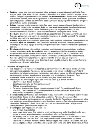  Protetor – para tudo que a compradora fala a amiga dá uma versão para justifica-la. Duas
amigas vão a loja e a que não é a compradora justifica cada fala do vendedor sempre para o
lado do comprador (influenciadora de vendas). Ação do vendedor: deve tratar a amiga como
compradora também, ouvir seus argumentos e esclarecer os pontos que forem levantados
como objeção de vendas, ao término de cada explicação deve perguntar também a amiga se
para ela ficou clara a explicação.
 Calado – pessoa tímida, envergonhada, fala baixo (quase sussurra) aparentando medo e
insegurança de perguntar as coisas. Ação do vendedor: O vendedor deve falar baixo com
ele também, uma vez que o cliente tímido não gosta que ninguém saiba o que está
acontecendo em sua conversa. Deve valorizar todas as colocações deste cliente.
 Sociáveis: dinâmicos e extrovertidos: criativos, espontâneos, entusiastas, amantes do risco.
Ação do vendedor: seja criativo e entusiasta, mostre que a solução que você lhe oferece
contribui para melhorar sua imagem e prestígio
 Afáveis: vagarosos e extrovertidos: prestativos, complacentes, refletidos e preocupados com
os outros. Ação do vendedor:: seja caloroso e sensível, apresente sua solução como a
melhor para ele e sua equipe e contribuindo para melhorar o relacionamento entre pessoas e
setores.
 Diretivos: dinâmicos e introvertidos: resolutos, controladores, empreendedores e voltados
para os resultados. Ação do vendedor: seja convincente e objetivo, proponha soluções
eficientes do ponto de vista de sua meta de controle e comando, dê opções de escolha
 Metódicos: vagarosos e introvertidos: lentos, detalhistas, perfeccionistas e desconfiados.
Ação do vendedor: seja planejador e perfeccionista, prepare-se para responder
minuciosamente a perguntas sobre detalhes de sua solução, inclusive do acompanhamento
posterior, use números e planilhas
 Técnicas de negociação
 Pré-disposição: é a vitalidade indispensável para um vendedor. Não deve aceitar um “não”
como primeira resposta. As crianças consideradas como ótimas vendedoras um “não” é
insuficiente para interromper suas negociações que sabem buscar em última instância outros
tomadores de decisão, ficando atento a pessoas que tem influência de venda. Sem
ansiedade, raiva e ameaças e sim de maneira amigável e com educação.
 Preparação: é a antecipação lógica das ações do futuro que devem ter claro:
- Objetivos: o que deseja alcançar.
- Estratégias: como irá ser feito para conseguir
- Táticas: a operacionalização
- Perguntas fundamentais: Quem compra o meu produto? Porque Compra? Quem
consome? Como consome? Qual freqüência de sua compra? Quais argumentos
adequados? Porque não compram?
 Conhecimento: conhecer as características de seu público alvo, sua emoção, os benefícios e
características de seu produto adequadas ao cliente. Para isso é necessário Ter
conhecimentos abrangentes para ser um consultor do cliente. Ressaltar os valores mais altos
dos produtos e suas diferenciações com os demais do mercado. Transforme informações em
resultados. Elenque ou crie os benefícios de todas as característica de cada produtos.
Ofereça todas as possibilidades do produto.
 Confiança: o bom negociador precisa Ter:
- uma firmeza de propósitos
- saber ouvir: deve saber ficar calado e se concentrar no que o cliente está dizendo, sem
pensar em suas respostas apenas recebendo as informações necessárias.
- Saber perguntar: formular perguntas abertas, aquelas que não podem ser respondidas
com um simples “sim” ou “não” que propiciam um maior conhecimento do cliente.
- Paciência: é uma das melhores armas na negociação, não se deve Ter pressa para que
a negociação não fique somente neste negócio e sim como uma porta de abertura. Sinta o
 