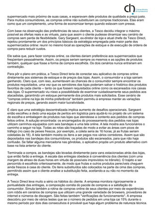 supermercado mais próximo de suas casas, e esperavam dele produtos de qualidade a preço justo.
Para muitos consumidores, as compras online não substituíam as compras tradicionais. Elas eram
como que um complemento, uma forma de economizar tempo quando estavam com pressa.
Com base na observação das preferências de seus clientes, a Tesco decidiu integrar o máximo
possível as ofertas reais e as virtuais, para que assim o cliente pudesse dinamizar seu cenário de
compras sem perda de flexibilidade. Gary Sargeant, ex-diretor de loja e atual chefe da Tesco Direct,
rejeitou prontamente um dos princípios básicos da estratégia empregada pela maior parte dos
supermercados online: reunir no mesmo local as operações de estoque e de execução de ordens de
compra para reduzir custos.
Ele sabia que, para fazer compras online, os clientes dariam preferência aos supermercados que
freqüentam pessoalmente. Assim, os preços seriam sempre os mesmos e as opções de produtos
também, qualquer que fosse a forma de compra escolhida. Os dois cenários nunca entrariam em
contradição.
Para pôr o plano em prática, a Tesco Direct teria de conectar seu aplicativo de compras online
diretamente aos sistemas de estoque e de preços das lojas. Assim, o consumidor e a loja sairiam
ganhando. Claro que, com isso, aumentavam as chances de o consumidor sempre encontrar os
produtos requisitados, uma vez que os servidores das lojas poderiam salvar o histórico dos produtos
favoritos de cada cliente -- tanto os que fossem requisitados online como os escaneados nos caixas
das lojas. O supermercado viu nisso a possibilidade de examinar cuidadosamente seus pedidos aos
atacadistas, garantindo um estoque permanente dos produtos mais solicitados. Esse cenário de
"compras online na loja de minha preferência" também permitiu à empresa manter as variações
regionais de preços, gerando assim maior lucratividade.
É claro que uma estratégia descentralizada implica aumento de desafios operacionais. Sargeant
então escolheu a dedo uma equipe de peritos em logística para ajudá-lo no projeto de um sistema
de escolha e embalagem de produtos nas lojas que atendesse a contento aos pedidos de compras
feitos online. A solução encontrada: os encarregados do processamento dos pedidos nas lojas
utilizam carrinhos equipados com seis bandejas e uma tela online. A tela mostra aos funcionários o
caminho a seguir na loja. Todas as rotas são traçadas de modo a evitar as áreas com picos de
tráfego (no caso de peixes frescos, por exemplo, a coleta seria às 16 horas; já as frutas seriam
coletadas às 18). A tela também mostra os itens a ser pegos nos vários corredores. Assim que são
depositados nas bandejas dos consumidores, os produtos são escaneados, para que não haja
confusão. Se faltar alguma mercadoria nas gôndolas, o aplicativo propõe um produto alternativo com
base na lista anterior do cliente.
Terminada a compra, as bandejas são levadas diretamente para vans estacionadas atrás das lojas,
que então farão a entrega. A escala das entregas obedece à conveniência dos clientes (com uma
margem de atraso de duas horas em virtude de possíveis imprevistos no trânsito). O trajeto a ser
percorrido é escolhido criteriosamente, de modo que frutas e outros produtos perecíveis cheguem
ainda frescos à casa do cliente. Os itens substituídos são colocados na parte da cima das compras,
permitindo assim que o cliente analise a substituição feita, aceitando-a ou não no momento da
entrega.
A Tesco Direct leva muito a sério os hábitos do cliente. A empresa monitora rigorosamente a
pontualidade das entregas, a composição correta do pacote de compras e a satisfação do
consumidor. Simula também a rotina de compras online de seus clientes por meio de experiências
com robôs em cenários de compras que utilizam uma grande variedade de browsers, provedores de
internet e números de discagem. São feitas também "verificações de funcionamento". A empresa
descobriu por meio de vários testes que se o número de pedidos em uma loja cai 15% durante o
mesmo período por dois dias consecutivos é provável que haja algum problema de natureza técnica.
 
