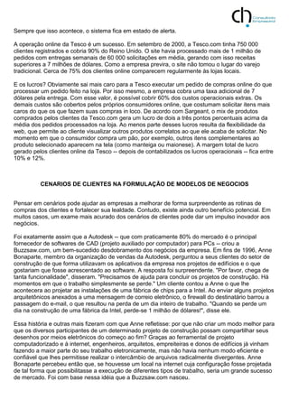 Sempre que isso acontece, o sistema fica em estado de alerta.
A operação online da Tesco é um sucesso. Em setembro de 2000, a Tesco.com tinha 750 000
clientes registrados e cobria 90% do Reino Unido. O site havia processado mais de 1 milhão de
pedidos com entregas semanais de 60 000 solicitações em média, gerando com isso receitas
superiores a 7 milhões de dólares. Como a empresa previra, o site não tomou o lugar do varejo
tradicional. Cerca de 75% dos clientes online comparecem regularmente às lojas locais.
E os lucros? Obviamente sai mais caro para a Tesco executar um pedido de compras online do que
processar um pedido feito na loja. Por isso mesmo, a empresa cobra uma taxa adicional de 7
dólares pela entrega. Com esse valor, é possível cobrir 60% dos custos operacionais extras. Os
demais custos são cobertos pelos próprios consumidores online, que costumam solicitar itens mais
caros do que os que fazem suas compras in loco. De acordo com Sargeant, o mix de produtos
comprados pelos clientes da Tesco.com gera um lucro de dois a três pontos percentuais acima da
média dos pedidos processados na loja. Ao menos parte desses lucros resulta da flexibilidade da
web, que permite ao cliente visualizar outros produtos correlatos ao que ele acaba de solicitar. No
momento em que o consumidor compra um pão, por exemplo, outros itens complementares ao
produto selecionado aparecem na tela (como manteiga ou maionese). A margem total de lucro
gerado pelos clientes online da Tesco -- depois de contabilizados os lucros operacionais -- fica entre
10% e 12%.
CENARIOS DE CLIENTES NA FORMULAÇÃO DE MODELOS DE NEGOCIOS
Pensar em cenários pode ajudar as empresas a melhorar de forma surpreendente as rotinas de
compras dos clientes e fortalecer sua lealdade. Contudo, existe ainda outro benefício potencial. Em
muitos casos, um exame mais acurado dos cenários de clientes pode dar um impulso inovador aos
negócios.
Foi exatamente assim que a Autodesk -- que com praticamente 80% do mercado é o principal
fornecedor de softwares de CAD (projeto auxiliado por computador) para PCs -- criou a
Buzzsaw.com, um bem-sucedido desdobramento dos negócios da empresa. Em fins de 1996, Anne
Bonaparte, membro da organização de vendas da Autodesk, perguntou a seus clientes do setor de
construção de que forma utilizavam os aplicativos da empresa nos projetos de edifícios e o que
gostariam que fosse acrescentado ao software. A resposta foi surpreendente. "Por favor, chega de
tanta funcionalidade", disseram. "Precisamos de ajuda para concluir os projetos de construção. Há
momentos em que o trabalho simplesmente se perde." Um cliente contou a Anne o que lhe
acontecera ao projetar as instalações de uma fábrica de chips para a Intel. Ao enviar alguns projetos
arquitetônicos anexados a uma mensagem de correio eletrônico, o firewall do destinatário barrou a
passagem do e-mail, o que resultou na perda de um dia inteiro de trabalho. "Quando se perde um
dia na construção de uma fábrica da Intel, perde-se 1 milhão de dólares!", disse ele.
Essa história e outras mais fizeram com que Anne refletisse: por que não criar um modo melhor para
que os diversos participantes de um determinado projeto de construção possam compartilhar seus
desenhos por meios eletrônicos do começo ao fim? Graças ao ferramental de projeto
computadorizado e à internet, engenheiros, arquitetos, empreiteiras e donos de edifícios já vinham
fazendo a maior parte do seu trabalho eletronicamente, mas não havia nenhum modo eficiente e
confiável que lhes permitisse realizar o intercâmbio de arquivos radicalmente divergentes. Anne
Bonaparte percebeu então que, se houvesse um local na internet cuja configuração fosse projetada
de tal forma que possibilitasse a execução de diferentes tipos de trabalho, seria um grande sucesso
de mercado. Foi com base nessa idéia que a Buzzsaw.com nasceu.
 