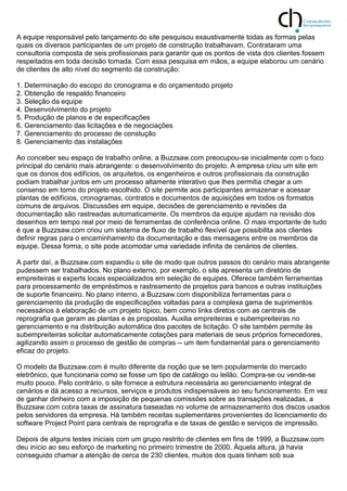 A equipe responsável pelo lançamento do site pesquisou exaustivamente todas as formas pelas
quais os diversos participantes de um projeto de construção trabalhavam. Contrataram uma
consultoria composta de seis profissionais para garantir que os pontos de vista dos clientes fossem
respeitados em toda decisão tomada. Com essa pesquisa em mãos, a equipe elaborou um cenário
de clientes de alto nível do segmento da construção:
1. Determinação do escopo do cronograma e do orçamentodo projeto
2. Obtenção de respaldo financeiro
3. Seleção da equipe
4. Desenvolvimento do projeto
5. Produção de planos e de especificações
6. Gerenciamento das licitações e de negociações
7. Gerenciamento do processo de constução
8. Gerenciamento das instalações
Ao conceber seu espaço de trabalho online, a Buzzsaw.com preocupou-se inicialmente com o foco
principal do cenário mais abrangente: o desenvolvimento do projeto. A empresa criou um site em
que os donos dos edifícios, os arquitetos, os engenheiros e outros profissionais da construção
podiam trabalhar juntos em um processo altamente interativo que lhes permitia chegar a um
consenso em torno do projeto escolhido. O site permite aos participantes armazenar e acessar
plantas de edifícios, cronogramas, contratos e documentos de aquisições em todos os formatos
comuns de arquivos. Discussões em equipe, decisões de gerenciamento e revisões da
documentação são rastreadas automaticamente. Os membros da equipe ajudam na revisão dos
desenhos em tempo real por meio de ferramentas de conferência online. O mais importante de tudo
é que a Buzzsaw.com criou um sistema de fluxo de trabalho flexível que possibilita aos clientes
definir regras para o encaminhamento da documentação e das mensagens entre os membros da
equipe. Dessa forma, o site pode acomodar uma variedade infinita de cenários de clientes.
A partir daí, a Buzzsaw.com expandiu o site de modo que outros passos do cenário mais abrangente
pudessem ser trabalhados. No plano externo, por exemplo, o site apresenta um diretório de
empreiteiras e experts locais especializados em seleção de equipes. Oferece também ferramentas
para processamento de empréstimos e rastreamento de projetos para bancos e outras instituições
de suporte financeiro. No plano interno, a Buzzsaw.com disponibiliza ferramentas para o
gerenciamento da produção de especificações voltadas para a complexa gama de suprimentos
necessários à elaboração de um projeto típico, bem como links diretos com as centrais de
reprografia que geram as plantas e as propostas. Auxilia empreiteiras e subempreiteiras no
gerenciamento e na distribuição automática dos pacotes de licitação. O site também permite às
subempreiteiras solicitar automaticamente cotações para materiais de seus próprios fornecedores,
agilizando assim o processo de gestão de compras -- um item fundamental para o gerenciamento
eficaz do projeto.
O modelo da Buzzsaw.com é muito diferente da noção que se tem popularmente do mercado
eletrônico, que funcionaria como se fosse um tipo de catálogo ou leilão. Compra-se ou vende-se
muito pouco. Pelo contrário, o site fornece a estrutura necessária ao gerenciamento integral de
cenários e dá acesso a recursos, serviços e produtos indispensáveis ao seu funcionamento. Em vez
de ganhar dinheiro com a imposição de pequenas comissões sobre as transações realizadas, a
Buzzsaw.com cobra taxas de assinatura baseadas no volume de armazenamento dos discos usados
pelos servidores da empresa. Há também receitas suplementares provenientes do licenciamento do
software Project Point para centrais de reprografia e de taxas de gestão e serviços de impressão.
Depois de alguns testes iniciais com um grupo restrito de clientes em fins de 1999, a Buzzsaw.com
deu início ao seu esforço de marketing no primeiro trimestre de 2000. Àquela altura, já havia
conseguido chamar a atenção de cerca de 230 clientes, muitos dos quais tinham sob sua
 