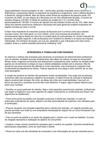 responsabilidade inúmeros projetos no site -- dentre eles, grandes empresas como a DuPont e a
Walt Disney, companhias líderes no segmento de arquitetura e engenharia, como a Ellerbe Becker e
a Skidmore, Owings & Merrill, além de várias outras firmas de arquitetura de pequeno porte. Em
novembro de 2000, um ano depois de a Buzzsaw.com ter sido oficialmente lançada, o número de
projetos chegava a 20 000. A média de usuários por projeto era 7,5; o número total,
aproximadamente 150 000. O número de clientes fora dos Estados Unidos era de 15%. Além disso,
vários dos clientes americanos utilizavam a Buzzsaw.com para gerenciar projetos localizados em
regiões remotas por todo o mundo.
O fator mais importante do crescente sucesso da Buzzsaw.com é a forma como seus clientes
recrutam outros. De modo geral, um novo cliente, como uma empresa de arquitetura, faz
primeiramente alguns testes por meio de um projeto piloto do qual participa um número reduzido de
pessoas. No projeto seguinte, o site da Buzzsaw.com receberá os clientes e os sócios da empresa
interessada. Os membros da equipe, por sua vez, passarão a usar a Buzzsaw.com para outros
projetos. Esse é o melhor exemplo possível de marketing "viral".
APRENDENDO A TRABALHAR COM CENARIOS
Ao observar o esforço das empresas para dinamizar os processos de relacionamento profissional
com os clientes, constatei que elas simplesmente não sabem se colocar no lugar do consumidor.
Muitas vezes, enganam-se achando que descobriram a perspectiva certa, quando na verdade estão
apenas se concentrando na etapa em que o cliente estabelece contato com a empresa. Não há
dúvida de que esse momento tão delicado é muito importante, mas raramente é o aspecto mais
fundamental da experiência do cliente. Trata-se apenas de uma etapa a meio caminho de um alvo
mais abrangente.
A criação de cenários de clientes não apresenta muitas complicações, mas exige que as pessoas
raciocinem além dos processos e objetivos da empresa. A melhor forma de começar é mapeando
alguns cenários bem simples. No início, as idéias não virão com muita facilidade, mas com um
pouco de exercício o processo se torna bem mais dinâmico. A seguir, alguns passos básicos para
quem quer começar:
• Escolha um grupo particular de clientes. Seja o mais especifico possível (por exemplo, profissionais
que viajam a negócios e que usam agentes de viagem corporativos ou construtoras que atuam nos
segmentos de residências);
• Tome como ponto de partida uma situação usual para o cliente (por exemplo, no caso de
potenciais compradores de casas, elabore uma lista personalizada de materiais a ser utilizados para
a construção);
• Procure visualizar uma situação específica para o cliente (por exemplo, um viajante cansado que
precise pernoitar num hotel ou uma empreiteira interessada em adquirir de um único fornecedor tudo
de que necessita);
• Fixe um ponto de partida e um ponto de chegada para o cenário com o qual vai trabalhar. O ponto
de chegada representa a realização do objetivo do consumidor;
• Imagine o maior número possível de variações para o cenário em questão. Caminhe mentalmente
pelos passos estipulados, como se você fosse o cliente;
• Pense em cada uma das atividades do comprador e nas informações de que ele necessita para a
 