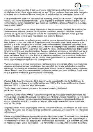 execução de cada uma delas. O que sua empresa pode fazer para realizar com sucesso essas
atividades e dar ao cliente a informação que ele quer? O que você pode fazer para evitar desgastes
e perda de tempo do cliente? De que maneira você pode interferir em suas opções de compra?
• De que modo você pode usar seus canais de marketing, distribuição e serviços -- força-tarefa de
vendas, site, central de atendimento etc. -- para respaldar e dinamizar o cenário do cliente? Que
outros recursos seriam necessários? Que mudanças você faria no processo? Que nova tecnologia
seria preciso instalar?
Faça esse exercício tendo em mente tipos distintos de consumidores, diferentes alvos e situações.
Ao desenvolver múltiplos cenários, certos padrões começarão a emergir. Diferentes cenários
poderão ter alguns passos críticos em comum. Ao se concentrar nos esforços iniciais que eles
demandarão, cada centavo gasto no processo dará o retorno desejado.
Depois de compreender como funcionam os cenários, e o que deve ser feito para documentá-los, é
hora de fazer contato com o cliente. É preciso testar os pressupostos com gente de verdade, as
pessoas que usam seus produtos e serviços. Ao trabalhar com eles, os cenários se tornarão mais
realistas, e outros surgirão. Em última análise, o objetivo é delegar poderes ao cliente, de modo que
ele mesmo acabe por definir os cenários para você. Às vezes, a tecnologia faz isso ao disponibilizar
ferramentas online para a customização de fluxos de trabalho e atividades, a exemplo do que faz a
Buzzsaw.com. Outras vezes, será preciso manter as linhas de comunicação bem abertas, como é
praxe na National Semiconductors. Por fim, é importante monitorar todos os cenários de clientes o
mais próximo possível do tempo real. Ao rastrear sua trajetória favorita, é possível descobrir nela
novas oportunidades que aprofundarão sua experiência.
Vivemos numa época em que o consumidor é constantemente pressionado a fazer tudo muito mais
depressa, produzindo sempre mais todos os dias. Ao refletir de maneira global sobre os desafios
que se colocam perante seus clientes -- em vez de se limitar a pensar só no que sua empresa pode
vender a eles --, você acabará descobrindo um modo de tornar a vida deles mais fácil. É isso, mais
do que qualquer outra coisa, que conquistará sua lealdade.
Patricia B. Seybold é fundadora e CEO da empresa de consultoria Patricia Seybold Group, de
Boston. É autora de Customers.com (Times Business, 1998) e The Customer Revolution (Crown
Business, 2001), no qual este artigo foi baseado
Vender exige mais tutano do que nunca, diz papa do marketing de Harvard
por Roberta Paduan
São Paulo, 12/04 (Portal EXAME) - "Desculpe desapontá-los, mas vocês terão muito trabalho pela
frente, porque o mundo está cada vez mais complicado." Esta foi uma das frases mais repetidas pelo
americano Ben Shapiro -- um dos mais reconhecidos especialistas em marketing estratégico do
mundo -- durante o seminário Inovação em Vendas e Marketing, apresentado nessa quinta-feira
(11), em São Paulo.
Segundo Shapiro, muitas organizações erram ao concentrar todos os seus esforços em atrair novos
clientes. "O segredo está em selecionar os clientes mais lucrativos e, principalmente, em reter esses
selecionados."
Parece arrogância? Não para o professor da Harvard Business School. "Trata-se de uma questão de
sobrevivência para enfrentar um ambiente de negócios cada vez mais hostil", diz. A globalização, o
encurtamento do ciclo de vida dos produtos, a consolidação dos clientes -- que aumentam seu poder
de negociação após fusões e aquisições -- e o incremento da tecnologia nos processos de compra,
 
